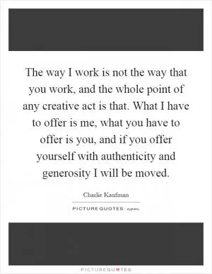 The way I work is not the way that you work, and the whole point of any creative act is that. What I have to offer is me, what you have to offer is you, and if you offer yourself with authenticity and generosity I will be moved Picture Quote #1