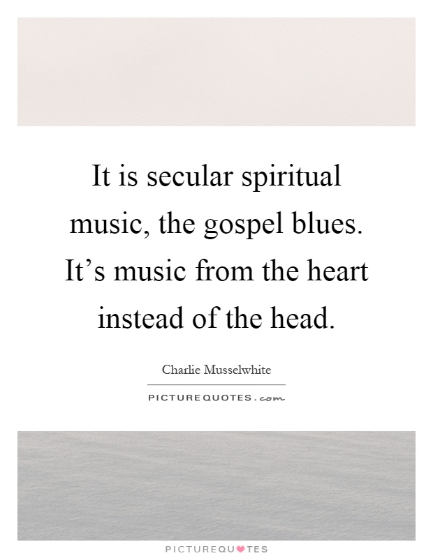It is secular spiritual music, the gospel blues. It's music from the heart instead of the head Picture Quote #1