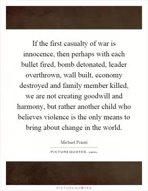 If the first casualty of war is innocence, then perhaps with each bullet fired, bomb detonated, leader overthrown, wall built, economy destroyed and family member killed, we are not creating goodwill and harmony, but rather another child who believes violence is the only means to bring about change in the world Picture Quote #1