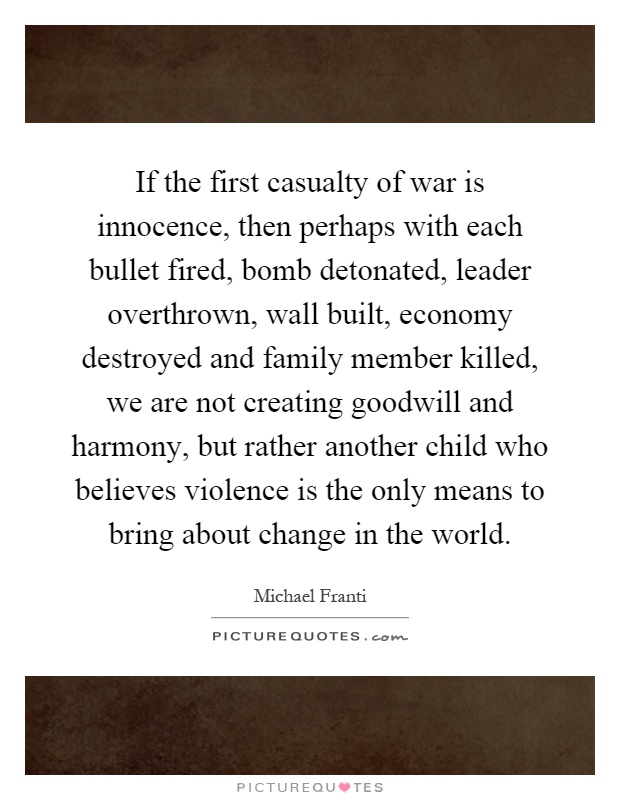 If the first casualty of war is innocence, then perhaps with each bullet fired, bomb detonated, leader overthrown, wall built, economy destroyed and family member killed, we are not creating goodwill and harmony, but rather another child who believes violence is the only means to bring about change in the world Picture Quote #1