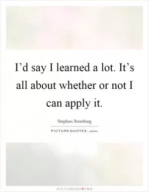 I’d say I learned a lot. It’s all about whether or not I can apply it Picture Quote #1