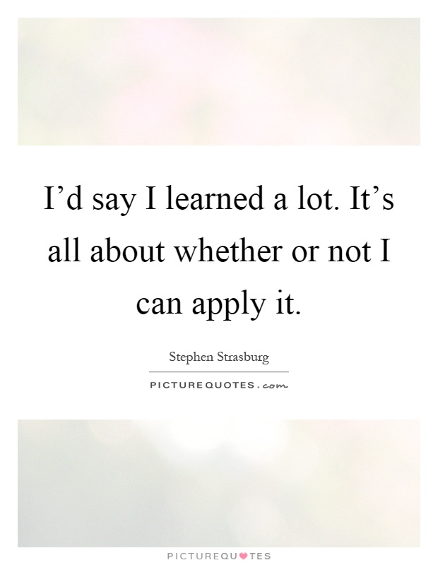 I'd say I learned a lot. It's all about whether or not I can apply it Picture Quote #1