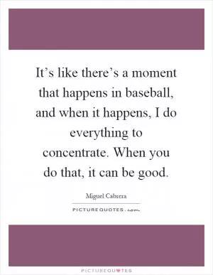 It’s like there’s a moment that happens in baseball, and when it happens, I do everything to concentrate. When you do that, it can be good Picture Quote #1