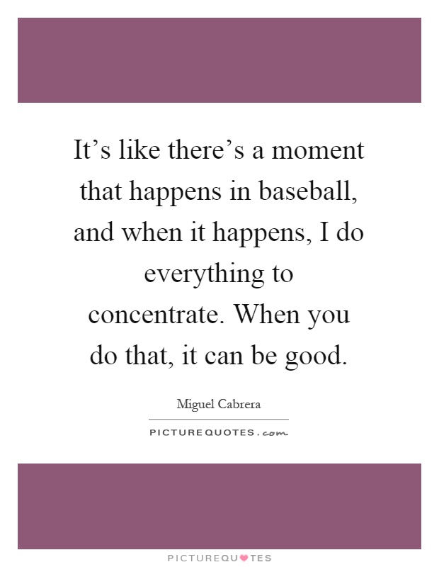 It's like there's a moment that happens in baseball, and when it happens, I do everything to concentrate. When you do that, it can be good Picture Quote #1