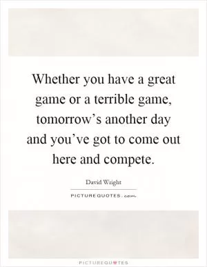 Whether you have a great game or a terrible game, tomorrow’s another day and you’ve got to come out here and compete Picture Quote #1