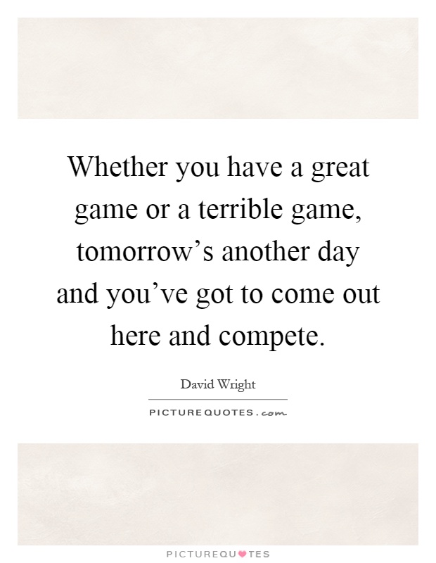 Whether you have a great game or a terrible game, tomorrow's another day and you've got to come out here and compete Picture Quote #1