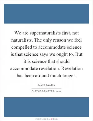 We are supernaturalists first, not naturalists. The only reason we feel compelled to accommodate science is that science says we ought to. But it is science that should accommodate revelation. Revelation has been around much longer Picture Quote #1