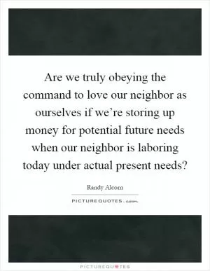 Are we truly obeying the command to love our neighbor as ourselves if we’re storing up money for potential future needs when our neighbor is laboring today under actual present needs? Picture Quote #1