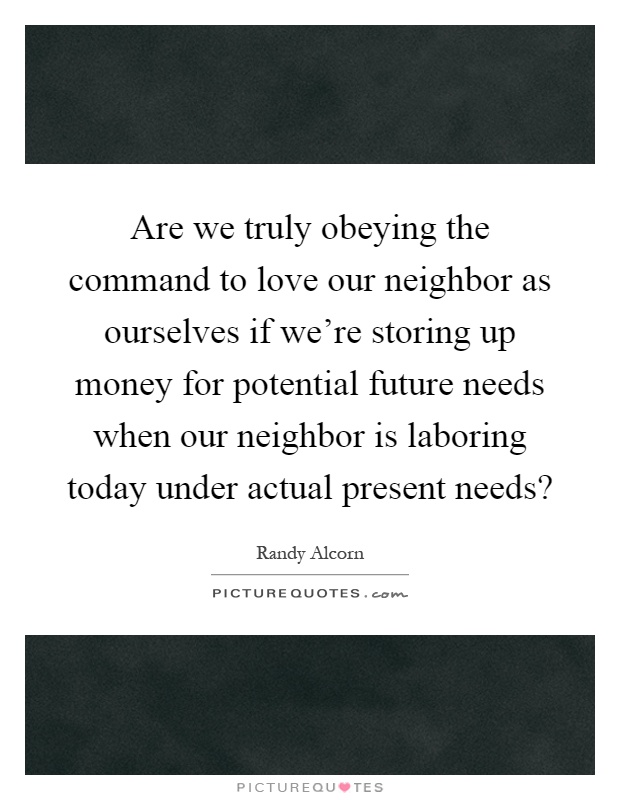 Are we truly obeying the command to love our neighbor as ourselves if we're storing up money for potential future needs when our neighbor is laboring today under actual present needs? Picture Quote #1
