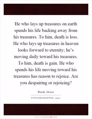 He who lays up treasures on earth spends his life backing away from his treasures. To him, death is loss. He who lays up treasures in heaven looks forward to eternity; he’s moving daily toward his treasures. To him, death is gain. He who spends his life moving toward his treasures has reason to rejoice. Are you despairing or rejoicing? Picture Quote #1