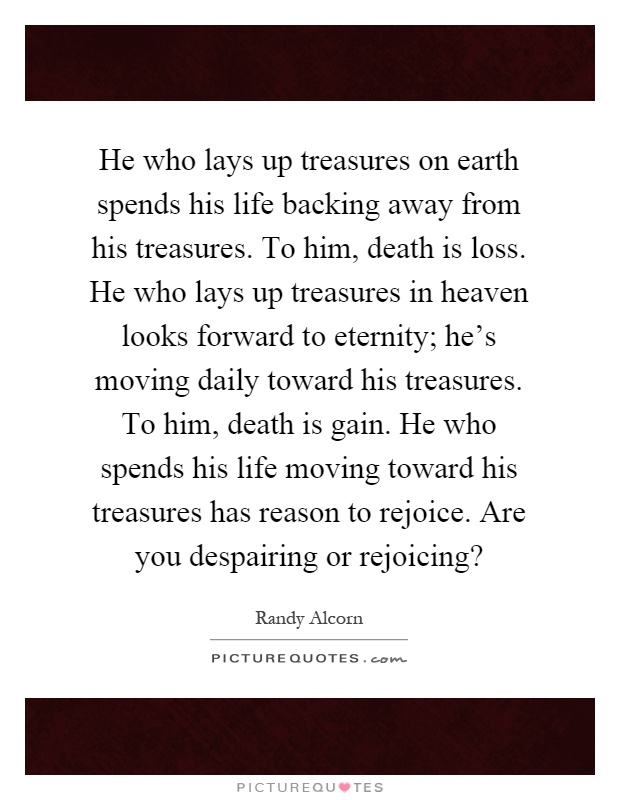 He who lays up treasures on earth spends his life backing away from his treasures. To him, death is loss. He who lays up treasures in heaven looks forward to eternity; he's moving daily toward his treasures. To him, death is gain. He who spends his life moving toward his treasures has reason to rejoice. Are you despairing or rejoicing? Picture Quote #1