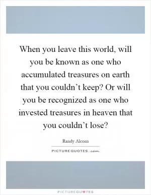 When you leave this world, will you be known as one who accumulated treasures on earth that you couldn’t keep? Or will you be recognized as one who invested treasures in heaven that you couldn’t lose? Picture Quote #1