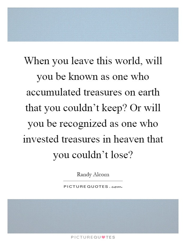 When you leave this world, will you be known as one who accumulated treasures on earth that you couldn't keep? Or will you be recognized as one who invested treasures in heaven that you couldn't lose? Picture Quote #1