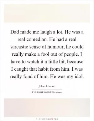 Dad made me laugh a lot. He was a real comedian. He had a real sarcastic sense of humour, he could really make a fool out of people. I have to watch it a little bit, because I caught that habit from him. I was really fond of him. He was my idol Picture Quote #1