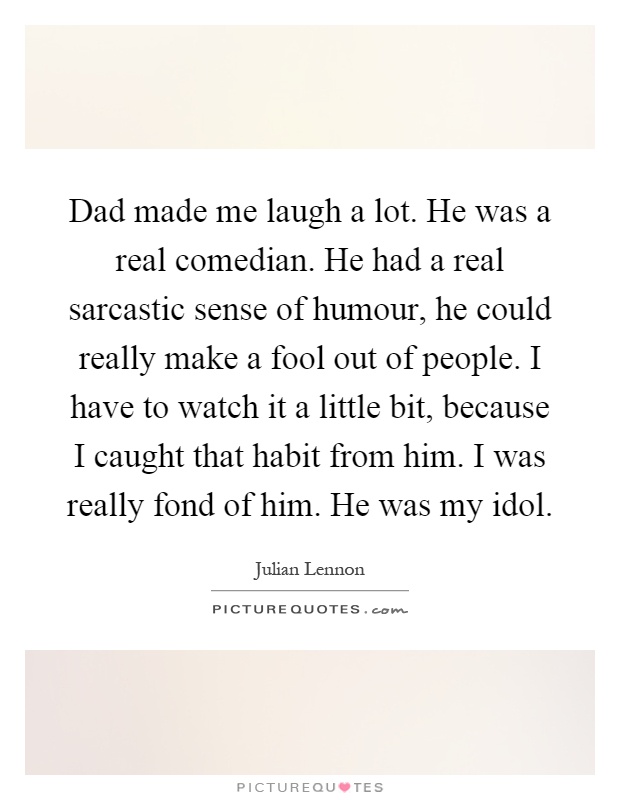 Dad made me laugh a lot. He was a real comedian. He had a real sarcastic sense of humour, he could really make a fool out of people. I have to watch it a little bit, because I caught that habit from him. I was really fond of him. He was my idol Picture Quote #1