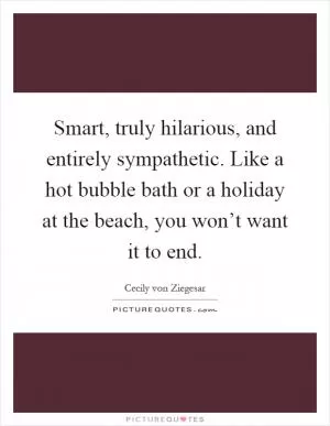 Smart, truly hilarious, and entirely sympathetic. Like a hot bubble bath or a holiday at the beach, you won’t want it to end Picture Quote #1