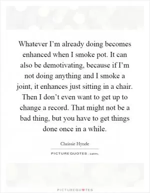 Whatever I’m already doing becomes enhanced when I smoke pot. It can also be demotivating, because if I’m not doing anything and I smoke a joint, it enhances just sitting in a chair. Then I don’t even want to get up to change a record. That might not be a bad thing, but you have to get things done once in a while Picture Quote #1