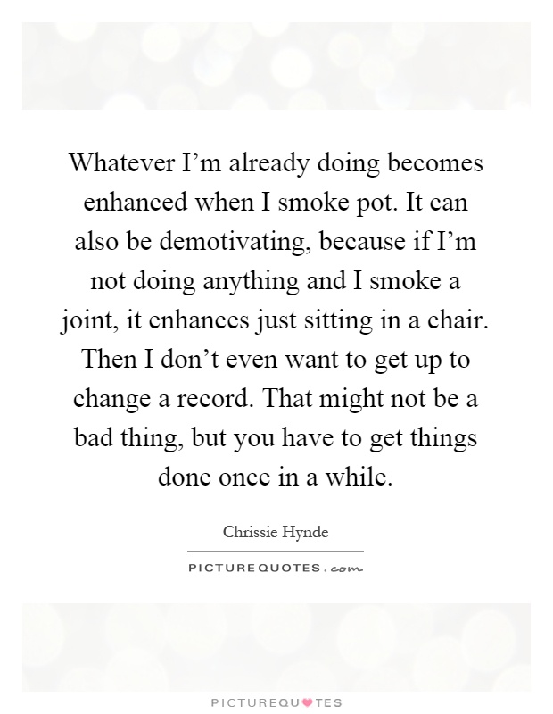 Whatever I'm already doing becomes enhanced when I smoke pot. It can also be demotivating, because if I'm not doing anything and I smoke a joint, it enhances just sitting in a chair. Then I don't even want to get up to change a record. That might not be a bad thing, but you have to get things done once in a while Picture Quote #1