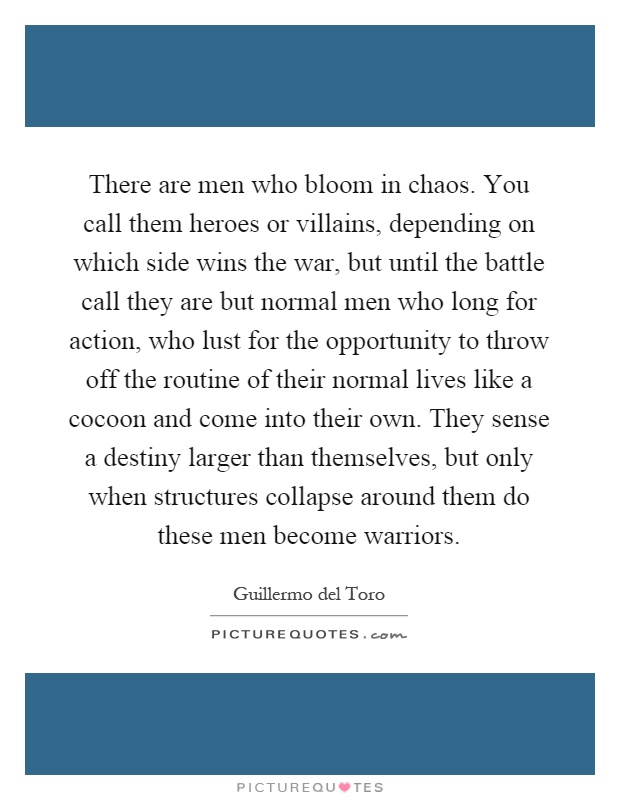 There are men who bloom in chaos. You call them heroes or villains, depending on which side wins the war, but until the battle call they are but normal men who long for action, who lust for the opportunity to throw off the routine of their normal lives like a cocoon and come into their own. They sense a destiny larger than themselves, but only when structures collapse around them do these men become warriors Picture Quote #1