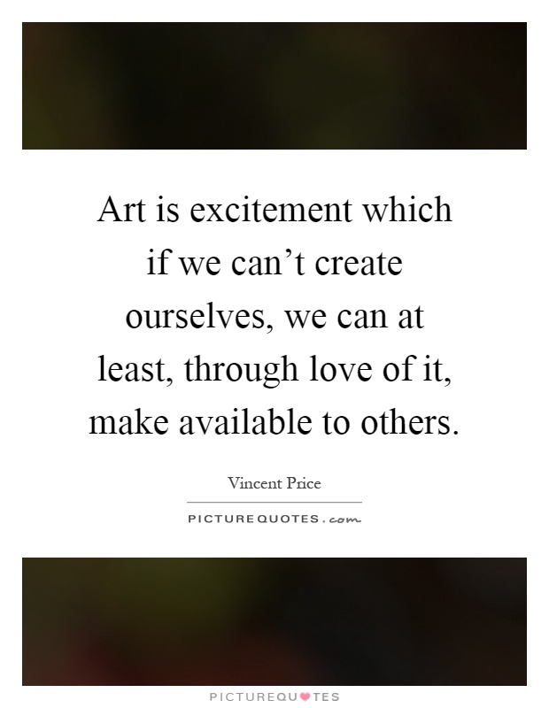 Art is excitement which if we can't create ourselves, we can at least, through love of it, make available to others Picture Quote #1