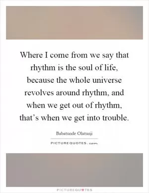 Where I come from we say that rhythm is the soul of life, because the whole universe revolves around rhythm, and when we get out of rhythm, that’s when we get into trouble Picture Quote #1