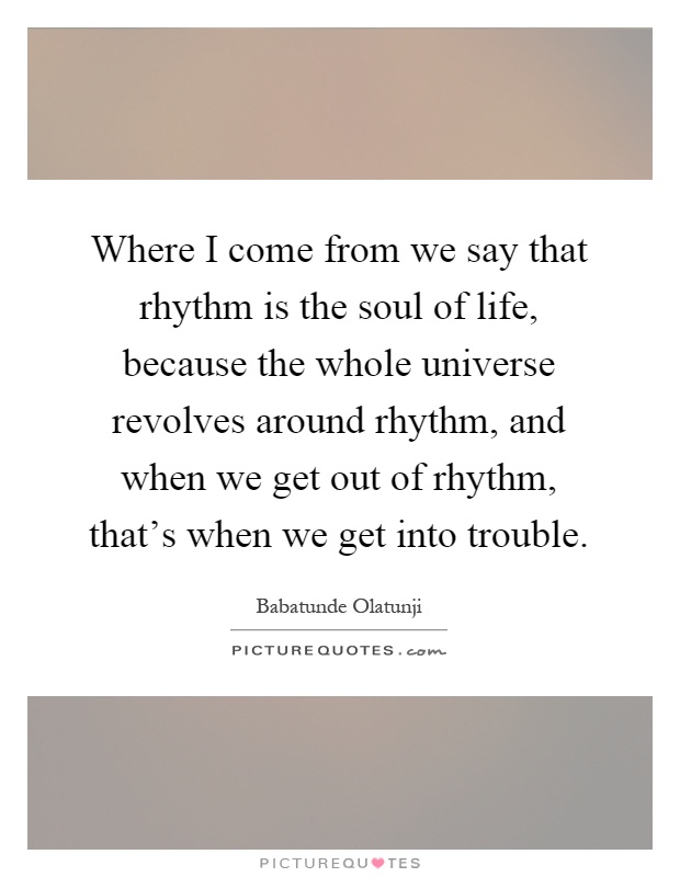 Where I come from we say that rhythm is the soul of life, because the whole universe revolves around rhythm, and when we get out of rhythm, that's when we get into trouble Picture Quote #1