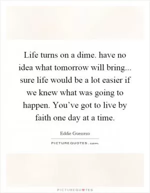 Life turns on a dime. have no idea what tomorrow will bring... sure life would be a lot easier if we knew what was going to happen. You’ve got to live by faith one day at a time Picture Quote #1
