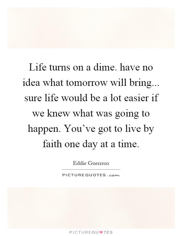 Life turns on a dime. have no idea what tomorrow will bring... sure life would be a lot easier if we knew what was going to happen. You've got to live by faith one day at a time Picture Quote #1