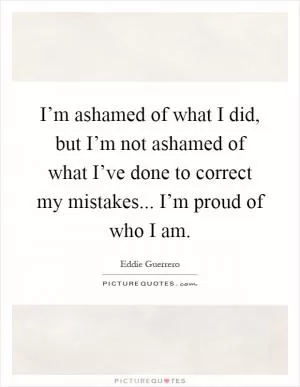 I’m ashamed of what I did, but I’m not ashamed of what I’ve done to correct my mistakes... I’m proud of who I am Picture Quote #1
