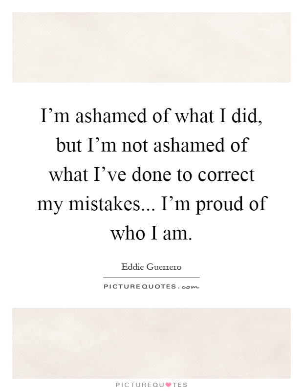 I'm ashamed of what I did, but I'm not ashamed of what I've done to correct my mistakes... I'm proud of who I am Picture Quote #1
