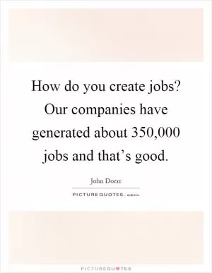 How do you create jobs? Our companies have generated about 350,000 jobs and that’s good Picture Quote #1