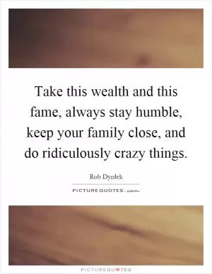 Take this wealth and this fame, always stay humble, keep your family close, and do ridiculously crazy things Picture Quote #1