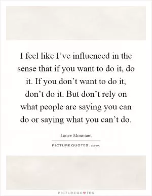 I feel like I’ve influenced in the sense that if you want to do it, do it. If you don’t want to do it, don’t do it. But don’t rely on what people are saying you can do or saying what you can’t do Picture Quote #1