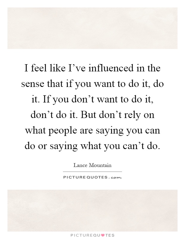 I feel like I've influenced in the sense that if you want to do it, do it. If you don't want to do it, don't do it. But don't rely on what people are saying you can do or saying what you can't do Picture Quote #1