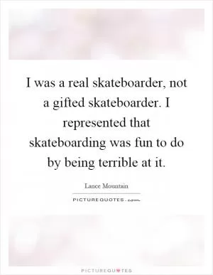 I was a real skateboarder, not a gifted skateboarder. I represented that skateboarding was fun to do by being terrible at it Picture Quote #1