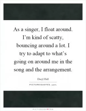 As a singer, I float around. I’m kind of scatty, bouncing around a lot. I try to adapt to what’s going on around me in the song and the arrangement Picture Quote #1