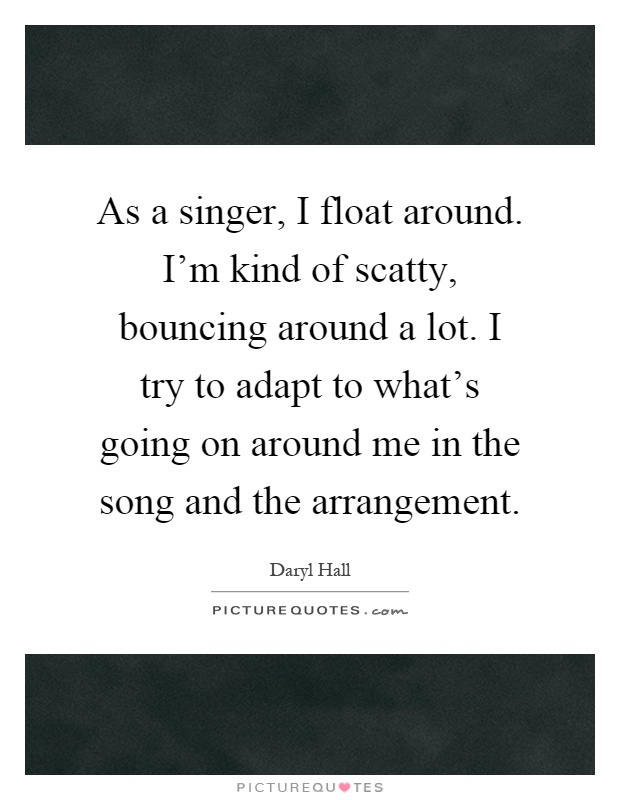 As a singer, I float around. I'm kind of scatty, bouncing around a lot. I try to adapt to what's going on around me in the song and the arrangement Picture Quote #1