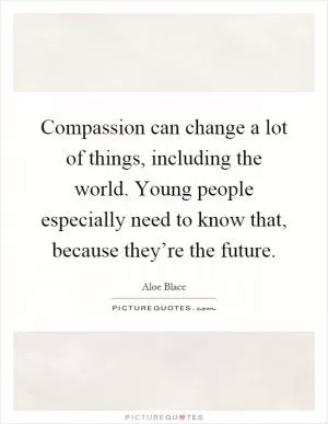 Compassion can change a lot of things, including the world. Young people especially need to know that, because they’re the future Picture Quote #1