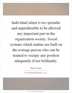 Individual talent is too sporadic and unpredictable to be allowed any important part in the organization society. Social systems which endure are built on the average person who can be trained to occupy any position adequately if not brilliantly Picture Quote #1