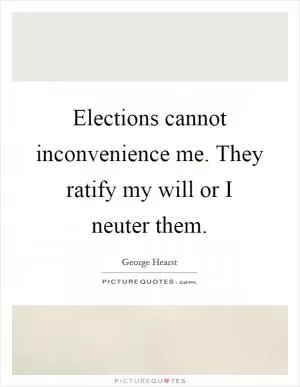 Elections cannot inconvenience me. They ratify my will or I neuter them Picture Quote #1