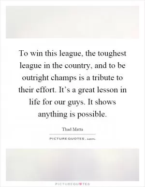 To win this league, the toughest league in the country, and to be outright champs is a tribute to their effort. It’s a great lesson in life for our guys. It shows anything is possible Picture Quote #1