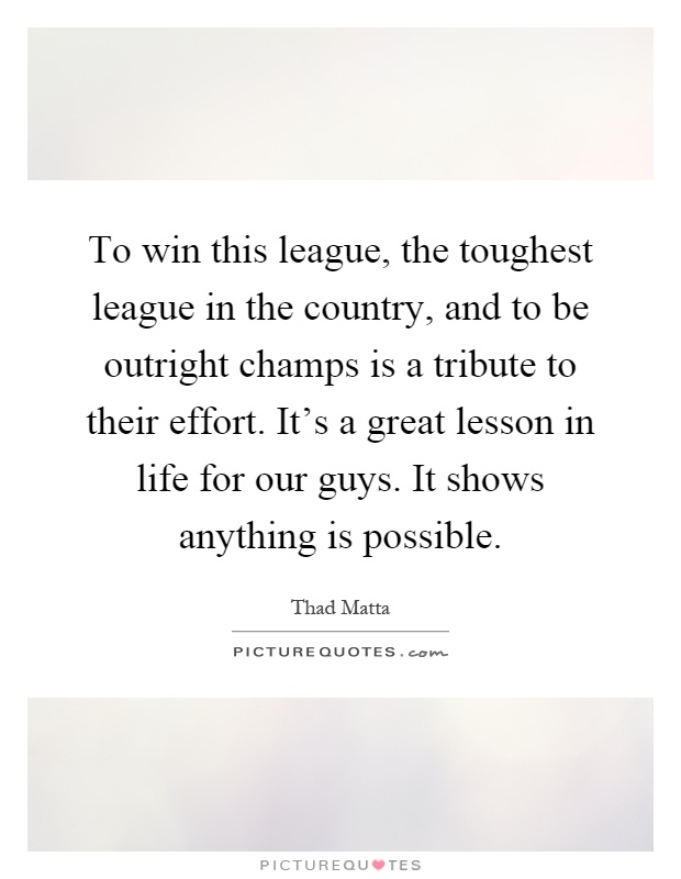 To win this league, the toughest league in the country, and to be outright champs is a tribute to their effort. It's a great lesson in life for our guys. It shows anything is possible Picture Quote #1