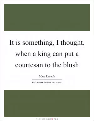 It is something, I thought, when a king can put a courtesan to the blush Picture Quote #1