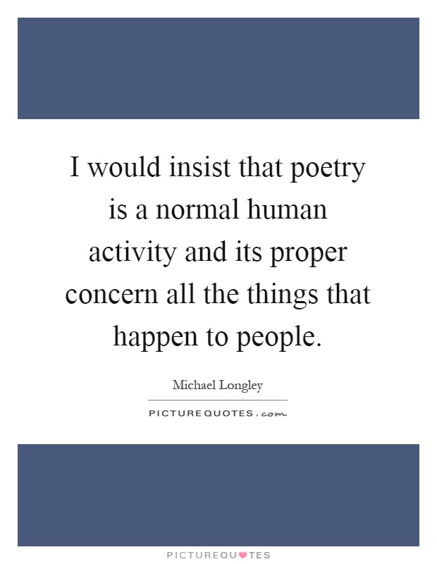 I would insist that poetry is a normal human activity and its proper concern all the things that happen to people Picture Quote #1