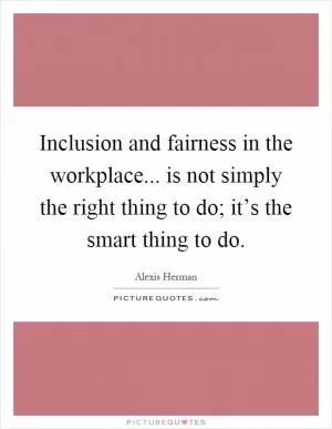 Inclusion and fairness in the workplace... is not simply the right thing to do; it’s the smart thing to do Picture Quote #1
