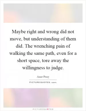 Maybe right and wrong did not move, but understanding of them did. The wrenching pain of walking the same path, even for a short space, tore away the willingness to judge Picture Quote #1