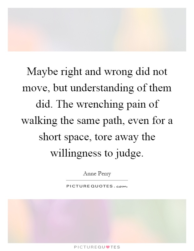 Maybe right and wrong did not move, but understanding of them did. The wrenching pain of walking the same path, even for a short space, tore away the willingness to judge Picture Quote #1