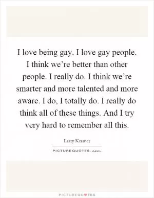 I love being gay. I love gay people. I think we’re better than other people. I really do. I think we’re smarter and more talented and more aware. I do, I totally do. I really do think all of these things. And I try very hard to remember all this Picture Quote #1