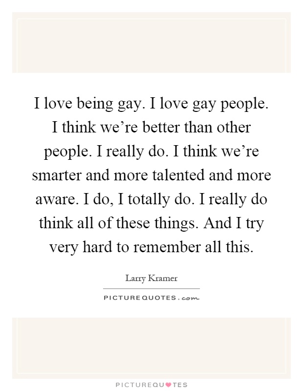 I love being gay. I love gay people. I think we're better than other people. I really do. I think we're smarter and more talented and more aware. I do, I totally do. I really do think all of these things. And I try very hard to remember all this Picture Quote #1