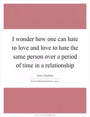 I wonder how one can hate to love and love to hate the same person over a period of time in a relationship Picture Quote #1
